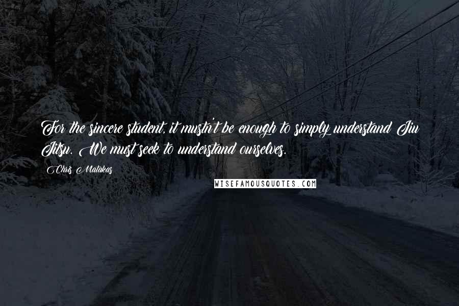 Chris Matakas Quotes: For the sincere student, it mustn't be enough to simply understand Jiu Jitsu. We must seek to understand ourselves.