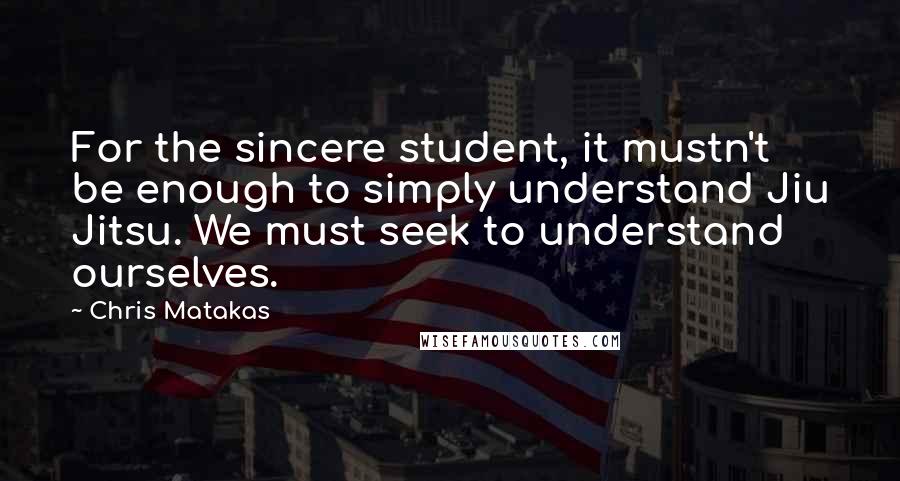 Chris Matakas Quotes: For the sincere student, it mustn't be enough to simply understand Jiu Jitsu. We must seek to understand ourselves.