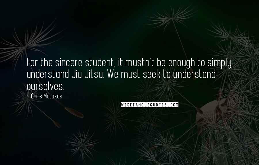 Chris Matakas Quotes: For the sincere student, it mustn't be enough to simply understand Jiu Jitsu. We must seek to understand ourselves.