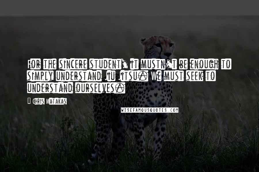 Chris Matakas Quotes: For the sincere student, it mustn't be enough to simply understand Jiu Jitsu. We must seek to understand ourselves.