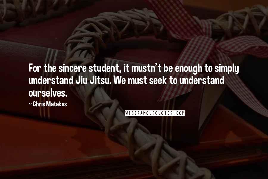 Chris Matakas Quotes: For the sincere student, it mustn't be enough to simply understand Jiu Jitsu. We must seek to understand ourselves.