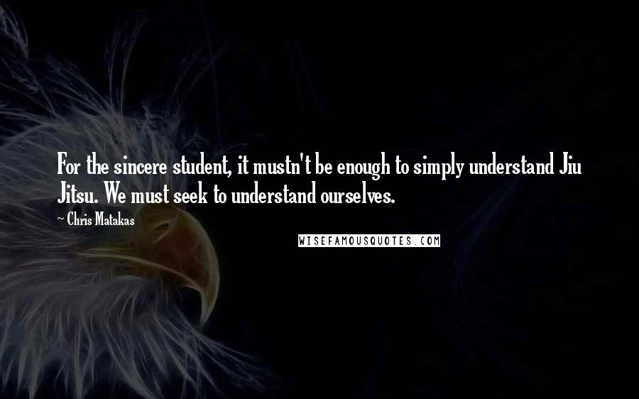 Chris Matakas Quotes: For the sincere student, it mustn't be enough to simply understand Jiu Jitsu. We must seek to understand ourselves.