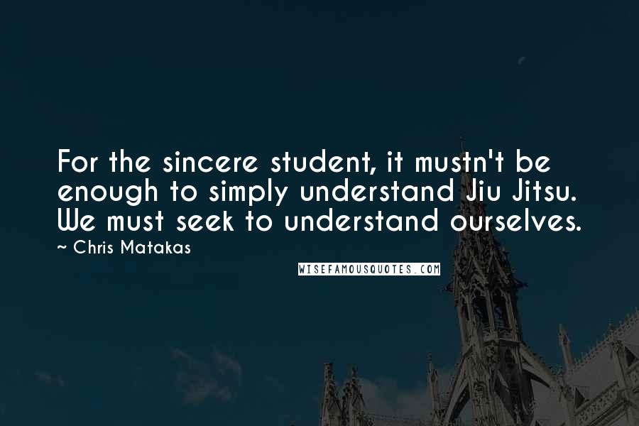 Chris Matakas Quotes: For the sincere student, it mustn't be enough to simply understand Jiu Jitsu. We must seek to understand ourselves.