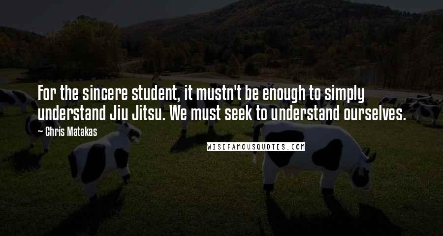 Chris Matakas Quotes: For the sincere student, it mustn't be enough to simply understand Jiu Jitsu. We must seek to understand ourselves.