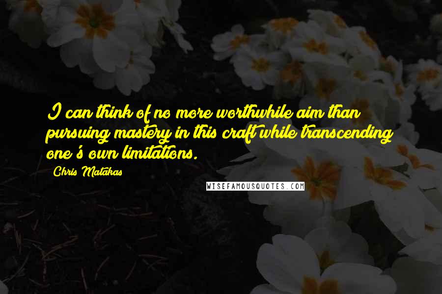 Chris Matakas Quotes: I can think of no more worthwhile aim than pursuing mastery in this craft while transcending one's own limitations.