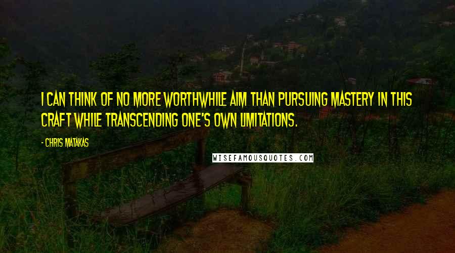 Chris Matakas Quotes: I can think of no more worthwhile aim than pursuing mastery in this craft while transcending one's own limitations.