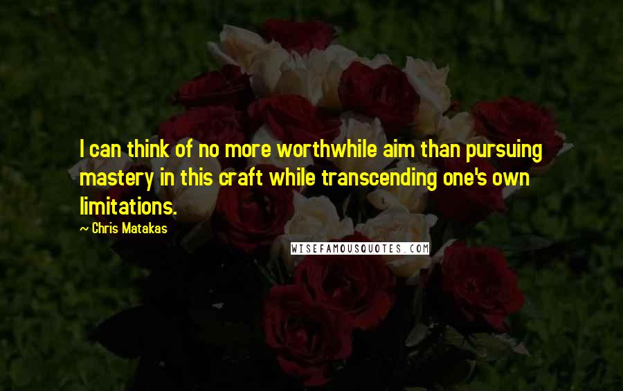 Chris Matakas Quotes: I can think of no more worthwhile aim than pursuing mastery in this craft while transcending one's own limitations.