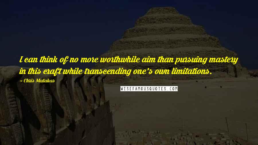 Chris Matakas Quotes: I can think of no more worthwhile aim than pursuing mastery in this craft while transcending one's own limitations.