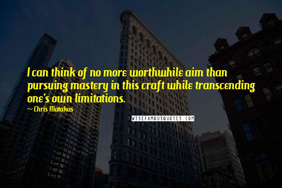 Chris Matakas Quotes: I can think of no more worthwhile aim than pursuing mastery in this craft while transcending one's own limitations.