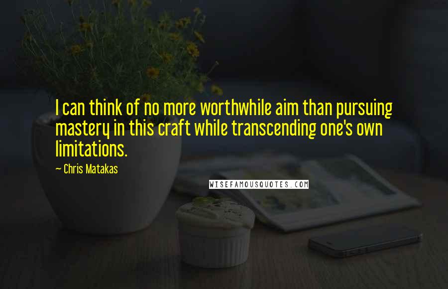 Chris Matakas Quotes: I can think of no more worthwhile aim than pursuing mastery in this craft while transcending one's own limitations.
