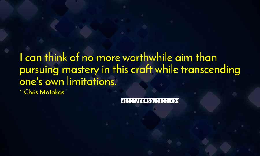 Chris Matakas Quotes: I can think of no more worthwhile aim than pursuing mastery in this craft while transcending one's own limitations.