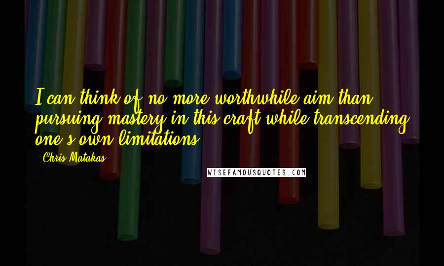 Chris Matakas Quotes: I can think of no more worthwhile aim than pursuing mastery in this craft while transcending one's own limitations.