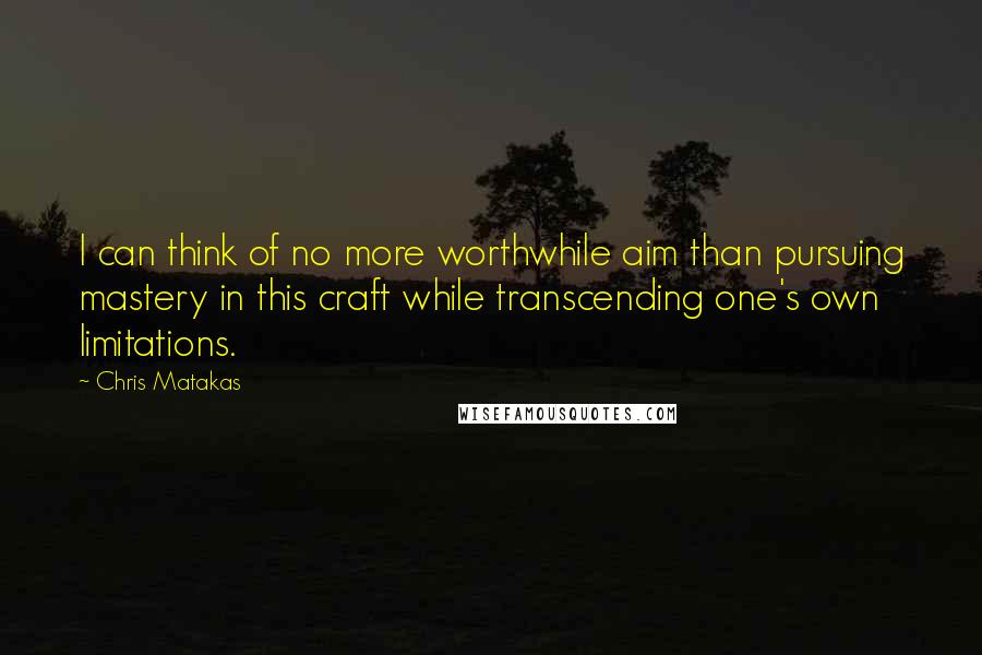 Chris Matakas Quotes: I can think of no more worthwhile aim than pursuing mastery in this craft while transcending one's own limitations.