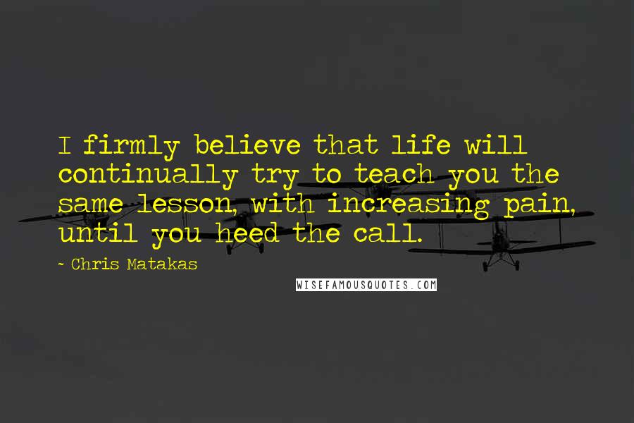 Chris Matakas Quotes: I firmly believe that life will continually try to teach you the same lesson, with increasing pain, until you heed the call.