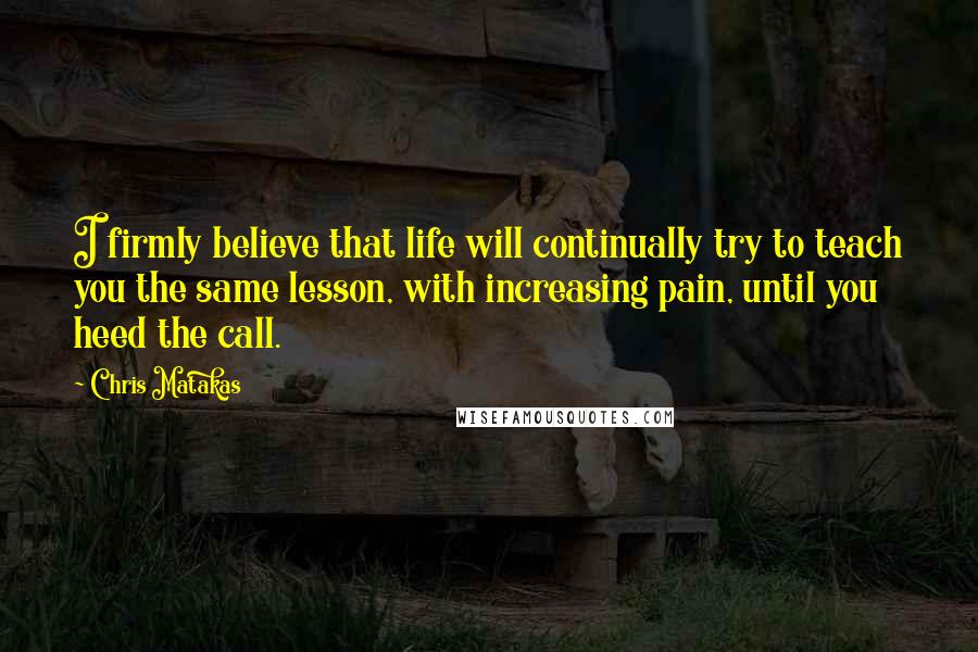 Chris Matakas Quotes: I firmly believe that life will continually try to teach you the same lesson, with increasing pain, until you heed the call.