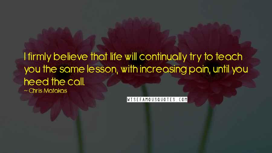 Chris Matakas Quotes: I firmly believe that life will continually try to teach you the same lesson, with increasing pain, until you heed the call.