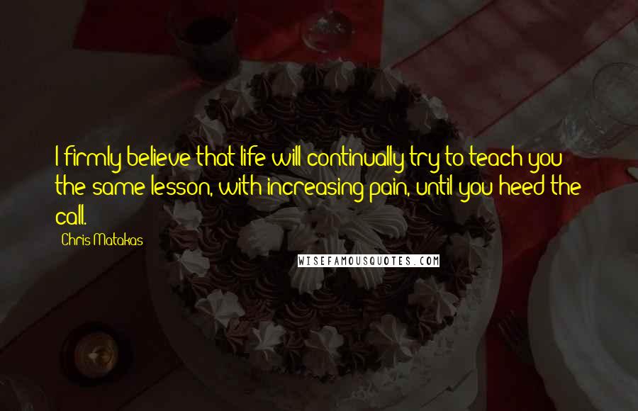 Chris Matakas Quotes: I firmly believe that life will continually try to teach you the same lesson, with increasing pain, until you heed the call.