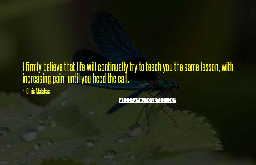 Chris Matakas Quotes: I firmly believe that life will continually try to teach you the same lesson, with increasing pain, until you heed the call.