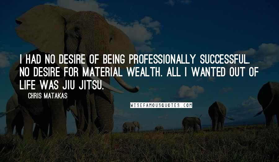 Chris Matakas Quotes: I had no desire of being professionally successful. No desire for material wealth. All I wanted out of life was Jiu Jitsu.