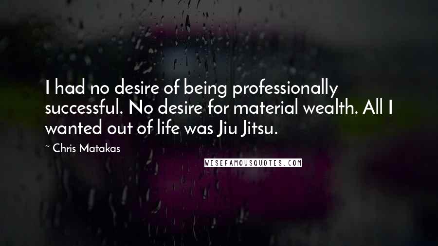 Chris Matakas Quotes: I had no desire of being professionally successful. No desire for material wealth. All I wanted out of life was Jiu Jitsu.