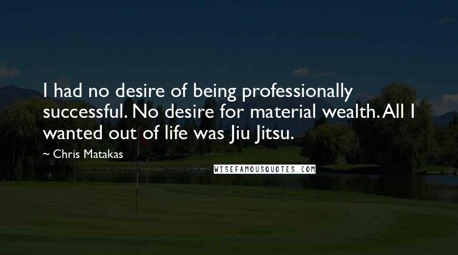 Chris Matakas Quotes: I had no desire of being professionally successful. No desire for material wealth. All I wanted out of life was Jiu Jitsu.