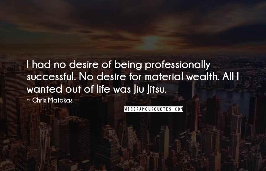 Chris Matakas Quotes: I had no desire of being professionally successful. No desire for material wealth. All I wanted out of life was Jiu Jitsu.