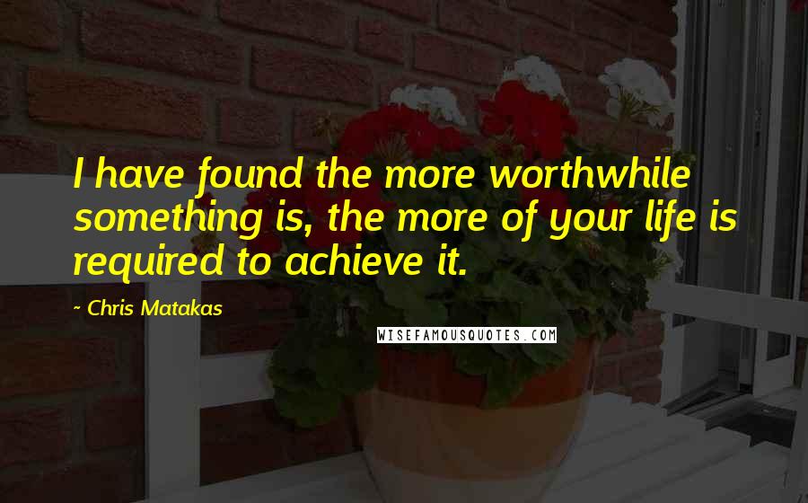 Chris Matakas Quotes: I have found the more worthwhile something is, the more of your life is required to achieve it.