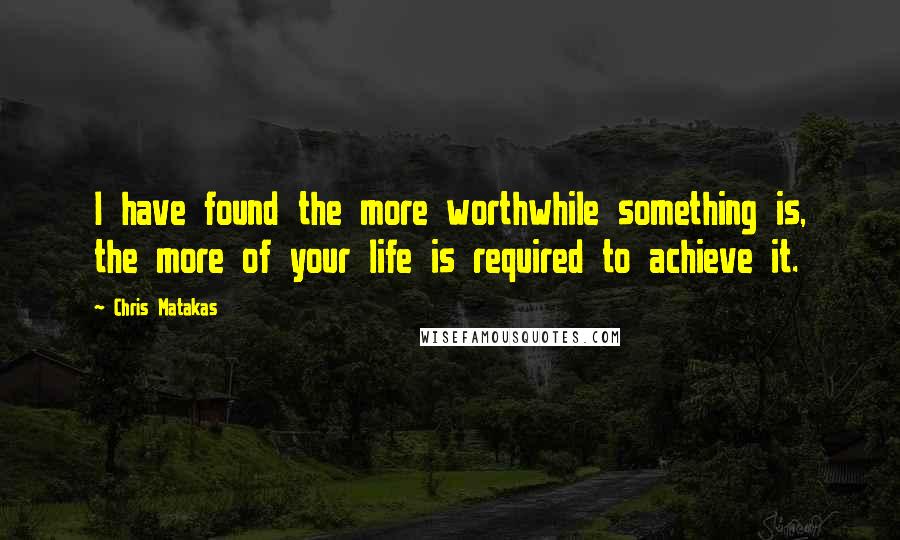 Chris Matakas Quotes: I have found the more worthwhile something is, the more of your life is required to achieve it.