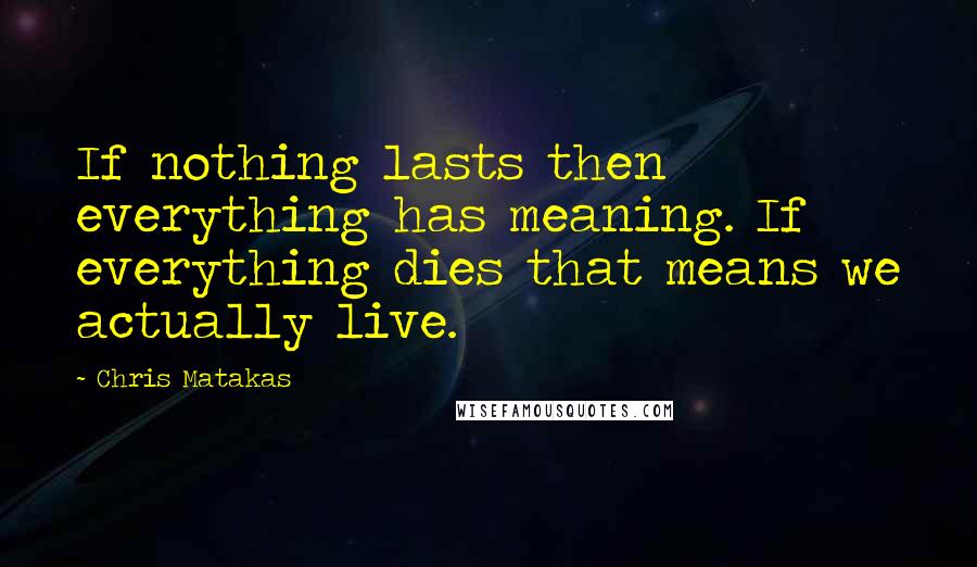 Chris Matakas Quotes: If nothing lasts then everything has meaning. If everything dies that means we actually live.