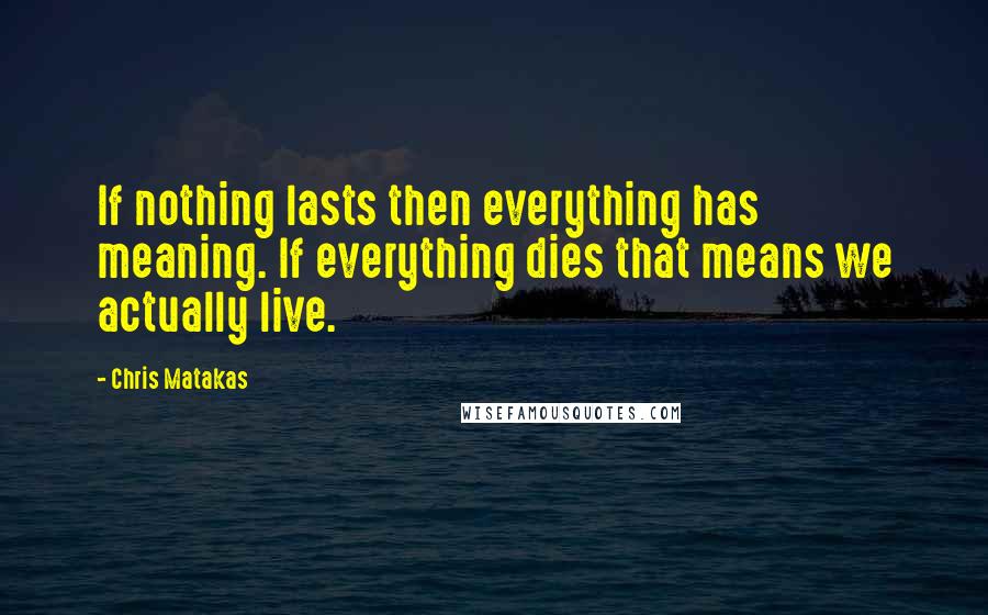 Chris Matakas Quotes: If nothing lasts then everything has meaning. If everything dies that means we actually live.