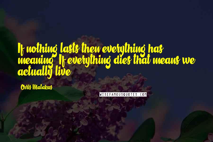 Chris Matakas Quotes: If nothing lasts then everything has meaning. If everything dies that means we actually live.