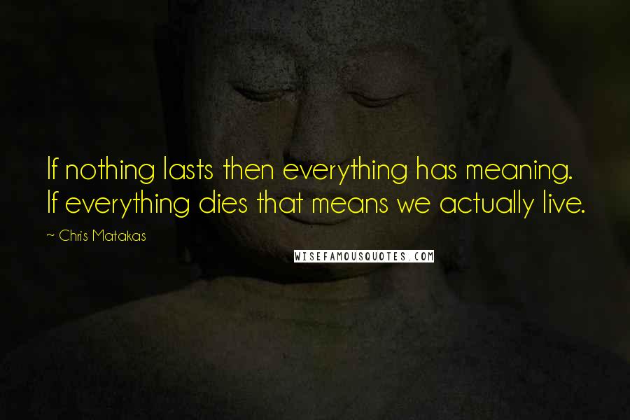 Chris Matakas Quotes: If nothing lasts then everything has meaning. If everything dies that means we actually live.