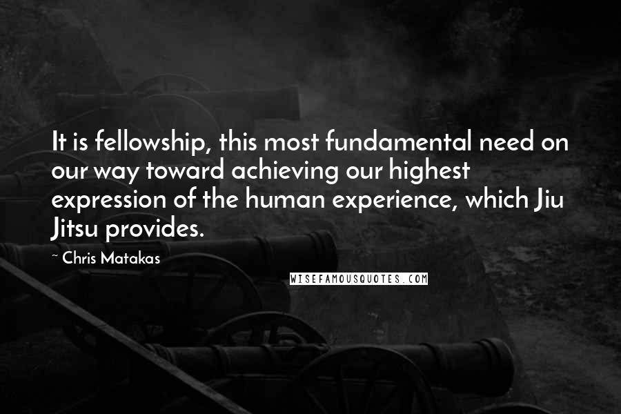Chris Matakas Quotes: It is fellowship, this most fundamental need on our way toward achieving our highest expression of the human experience, which Jiu Jitsu provides.