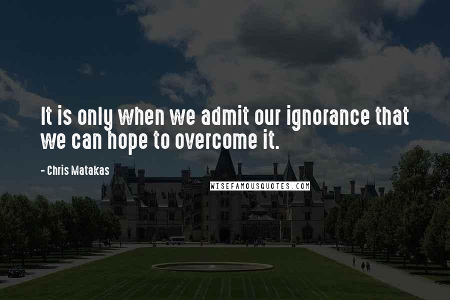 Chris Matakas Quotes: It is only when we admit our ignorance that we can hope to overcome it.