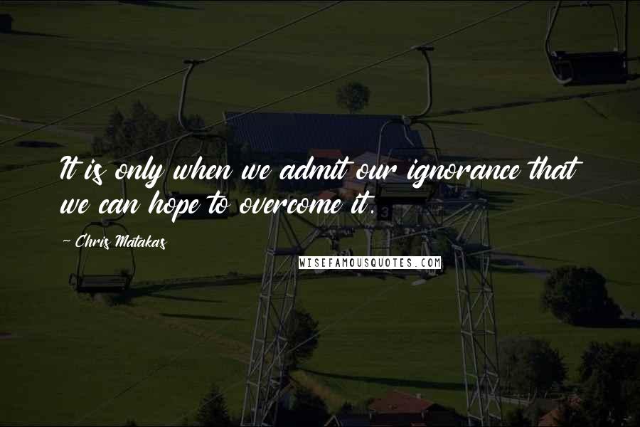 Chris Matakas Quotes: It is only when we admit our ignorance that we can hope to overcome it.