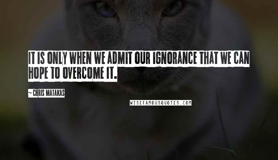 Chris Matakas Quotes: It is only when we admit our ignorance that we can hope to overcome it.