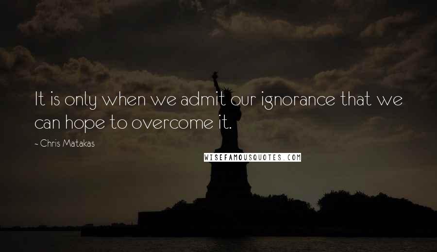 Chris Matakas Quotes: It is only when we admit our ignorance that we can hope to overcome it.