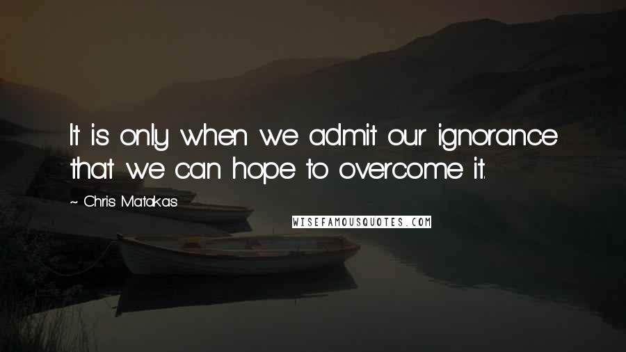 Chris Matakas Quotes: It is only when we admit our ignorance that we can hope to overcome it.