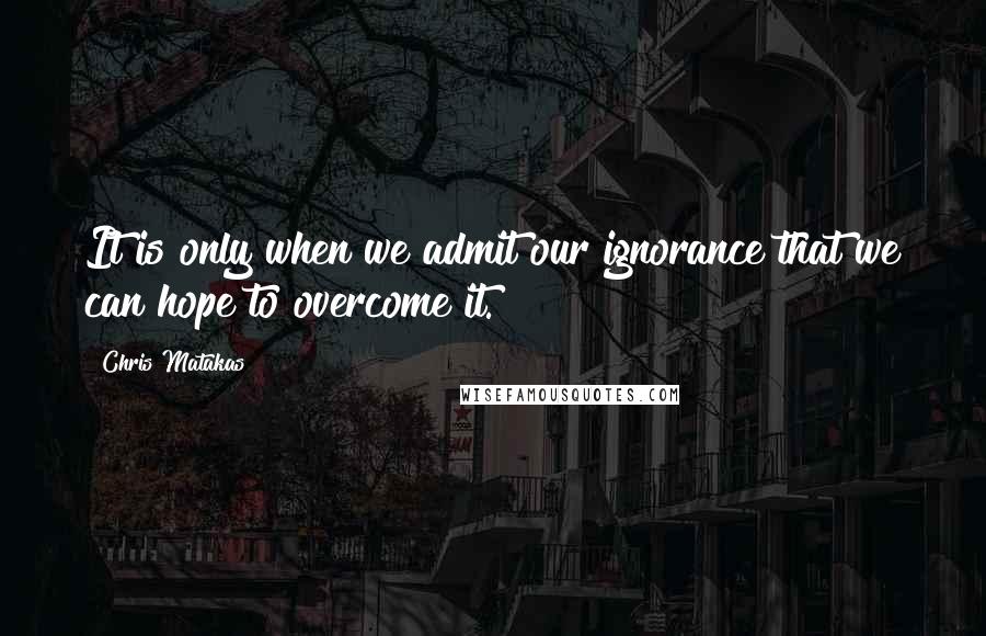 Chris Matakas Quotes: It is only when we admit our ignorance that we can hope to overcome it.