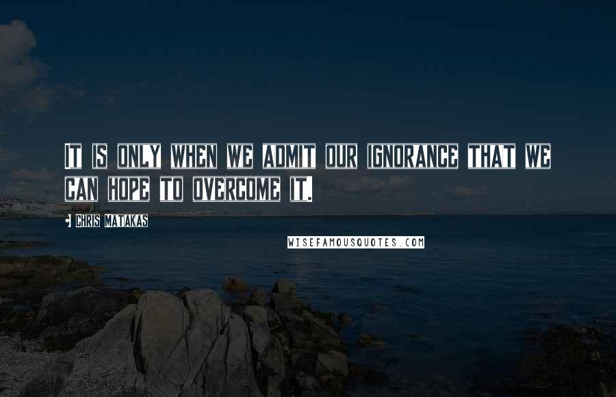 Chris Matakas Quotes: It is only when we admit our ignorance that we can hope to overcome it.