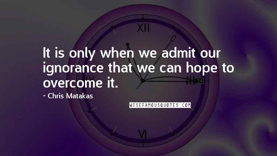 Chris Matakas Quotes: It is only when we admit our ignorance that we can hope to overcome it.