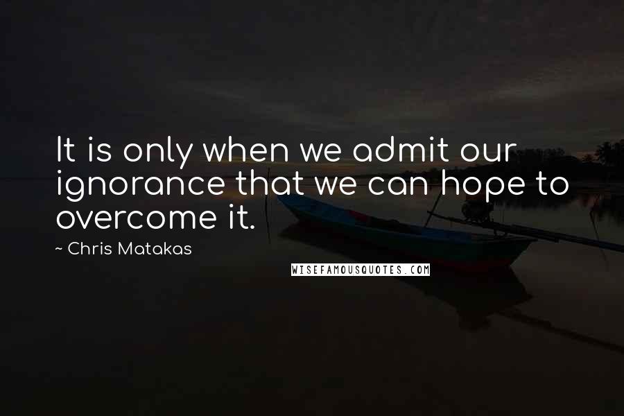 Chris Matakas Quotes: It is only when we admit our ignorance that we can hope to overcome it.