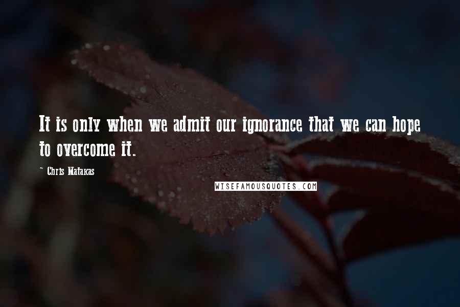 Chris Matakas Quotes: It is only when we admit our ignorance that we can hope to overcome it.