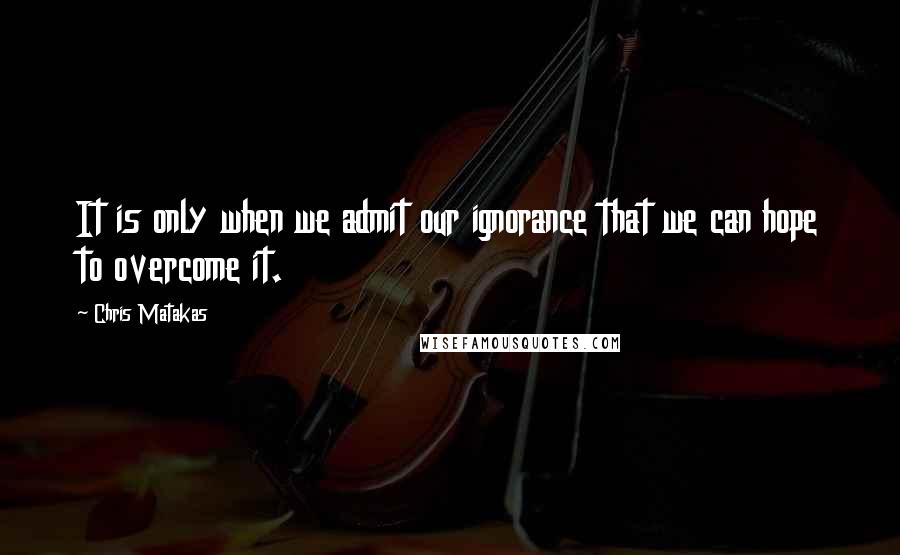 Chris Matakas Quotes: It is only when we admit our ignorance that we can hope to overcome it.