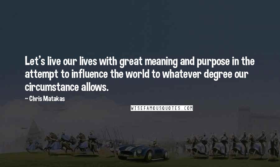 Chris Matakas Quotes: Let's live our lives with great meaning and purpose in the attempt to influence the world to whatever degree our circumstance allows.