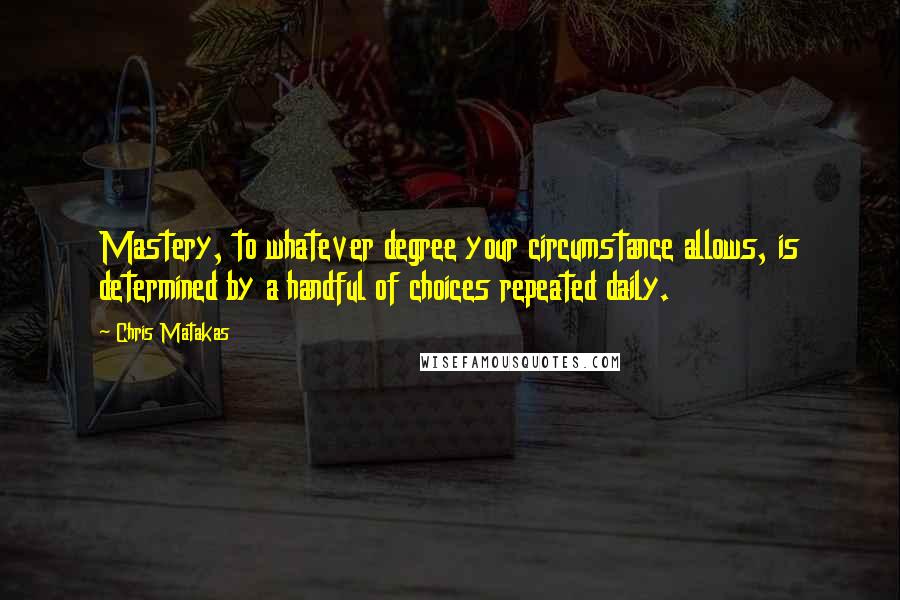 Chris Matakas Quotes: Mastery, to whatever degree your circumstance allows, is determined by a handful of choices repeated daily.