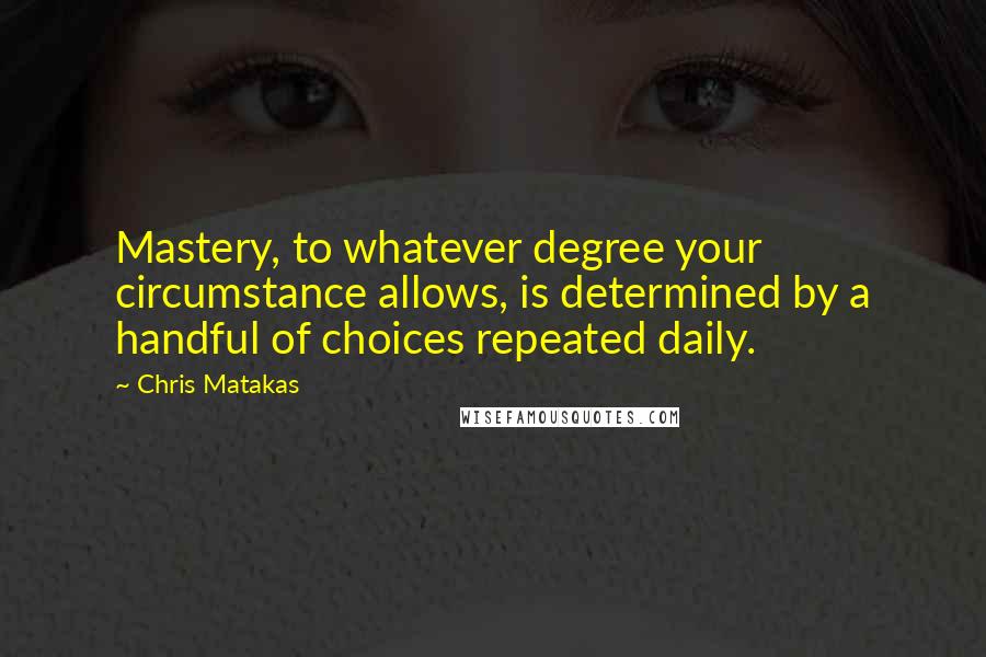 Chris Matakas Quotes: Mastery, to whatever degree your circumstance allows, is determined by a handful of choices repeated daily.