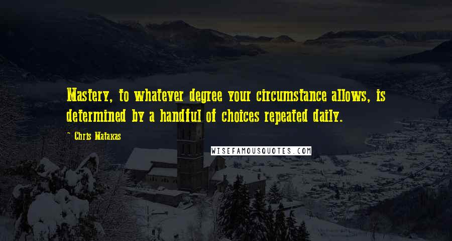 Chris Matakas Quotes: Mastery, to whatever degree your circumstance allows, is determined by a handful of choices repeated daily.