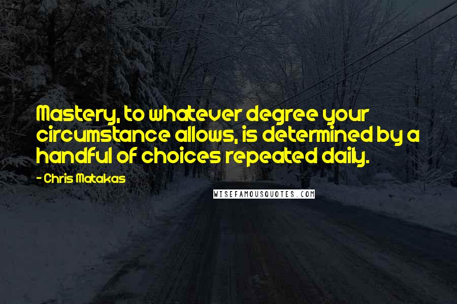 Chris Matakas Quotes: Mastery, to whatever degree your circumstance allows, is determined by a handful of choices repeated daily.