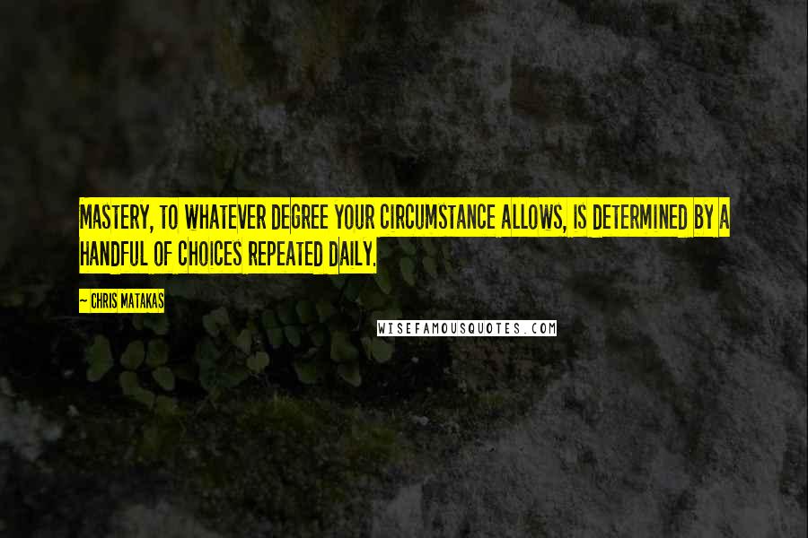 Chris Matakas Quotes: Mastery, to whatever degree your circumstance allows, is determined by a handful of choices repeated daily.